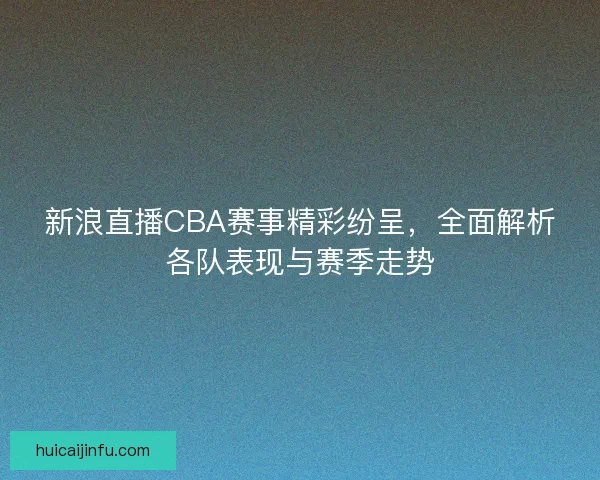 新浪直播CBA赛事精彩纷呈，全面解析各队表现与赛季走势