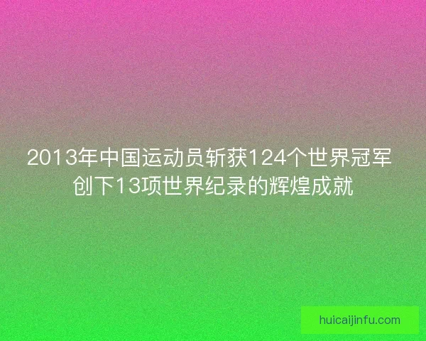 2013年中国运动员斩获124个世界冠军 创下13项世界纪录的辉煌成就