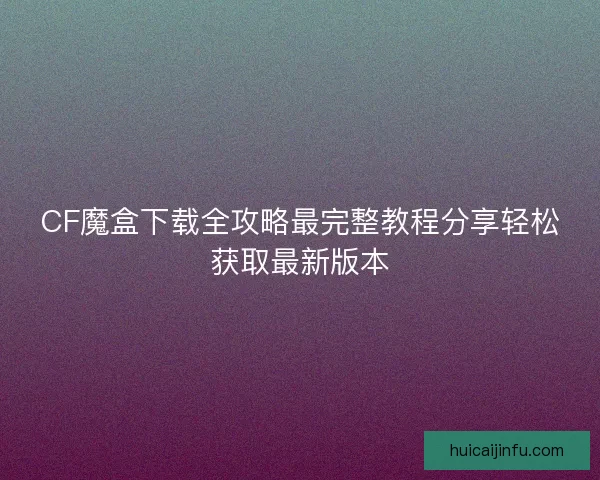 CF魔盒下载全攻略最完整教程分享轻松获取最新版本
