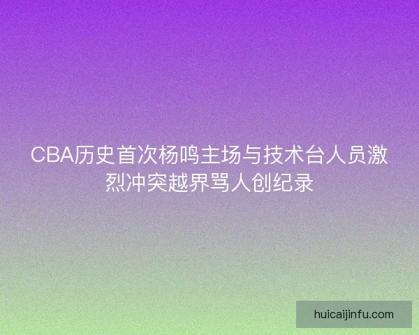 CBA历史首次杨鸣主场与技术台人员激烈冲突越界骂人创纪录