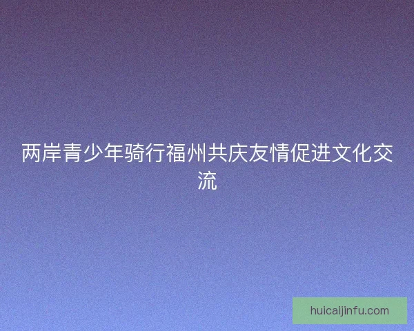 两岸青少年骑行福州共庆友情促进文化交流 两岸青少年骑行福州共庆友情促进文化交流