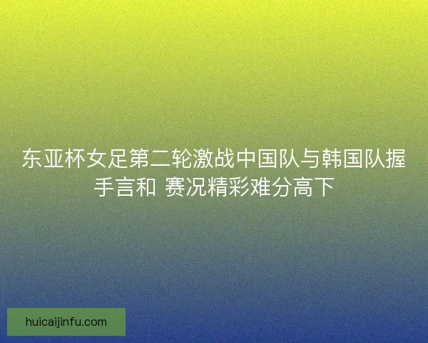 东亚杯女足第二轮激战中国队与韩国队握手言和 赛况精彩难分高下
