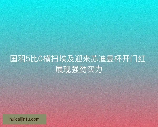国羽5比0横扫埃及迎来苏迪曼杯开门红 展现强劲实力