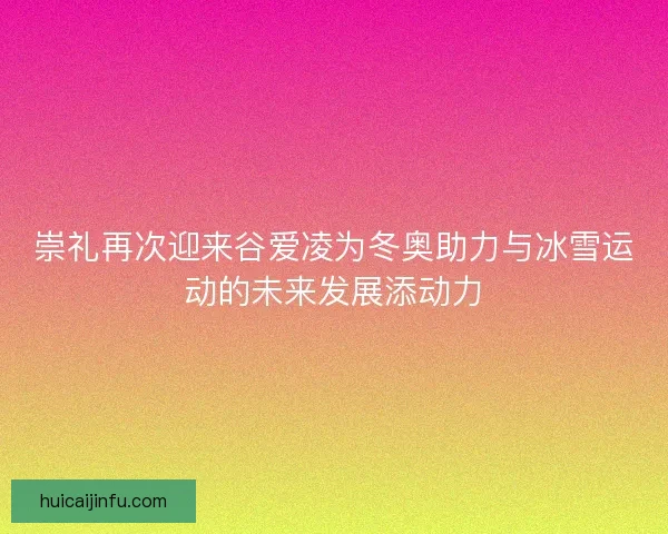 崇礼再次迎来谷爱凌为冬奥助力与冰雪运动的未来发展添动力