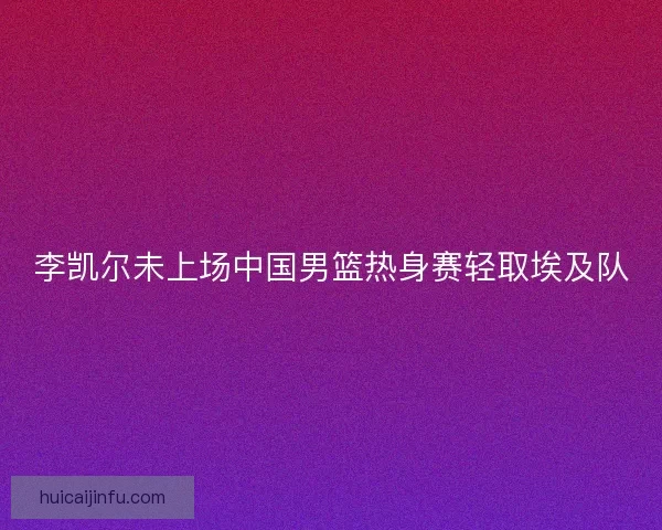 李凯尔未上场中国男篮热身赛轻取埃及队