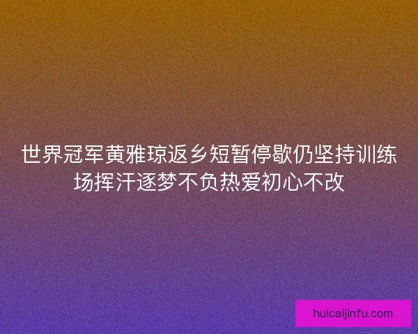 世界冠军黄雅琼返乡短暂停歇仍坚持训练场挥汗逐梦不负热爱初心不改