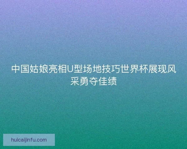 中国姑娘亮相U型场地技巧世界杯展现风采勇夺佳绩 中国姑娘亮相U型场地技巧世界杯展现风采勇夺佳绩