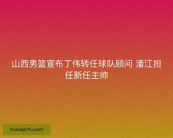 山西男篮宣布丁伟转任球队顾问 潘江担任新任主帅