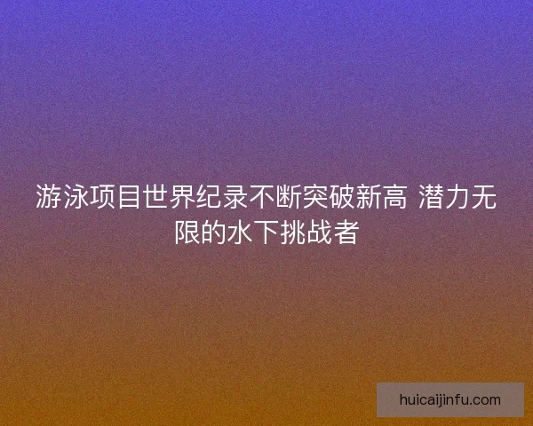游泳项目世界纪录不断突破新高 潜力无限的水下挑战者
