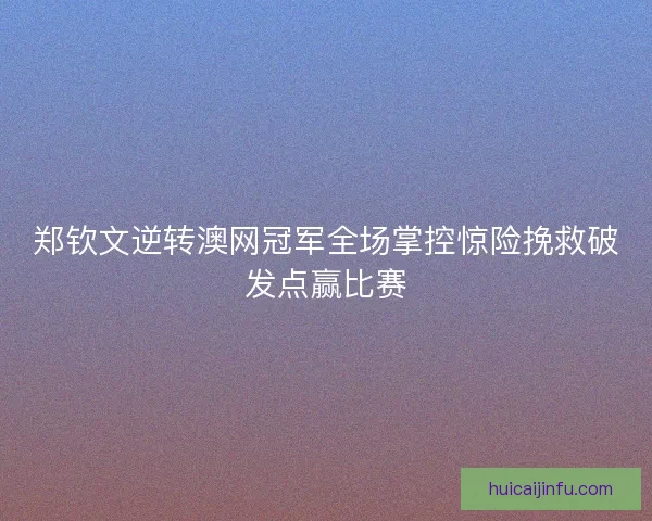 郑钦文逆转澳网冠军全场掌控惊险挽救破发点赢比赛 郑钦文逆转澳网冠军全场掌控惊险挽救破发点赢比赛