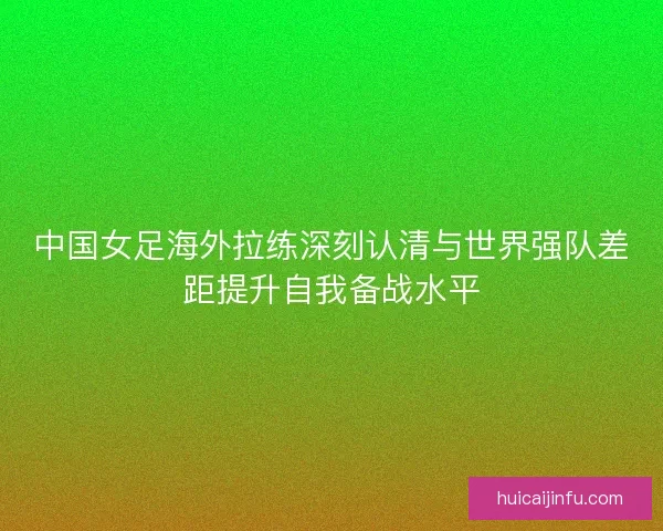 中国女足海外拉练深刻认清与世界强队差距提升自我备战水平 中国女足海外拉练深刻认清与世界强队差距提升自我备战水平