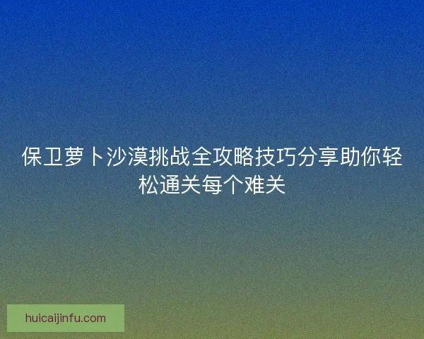 保卫萝卜沙漠挑战全攻略技巧分享助你轻松通关每个难关 保卫萝卜沙漠挑战全攻略技巧分享助你轻松通关每个难关