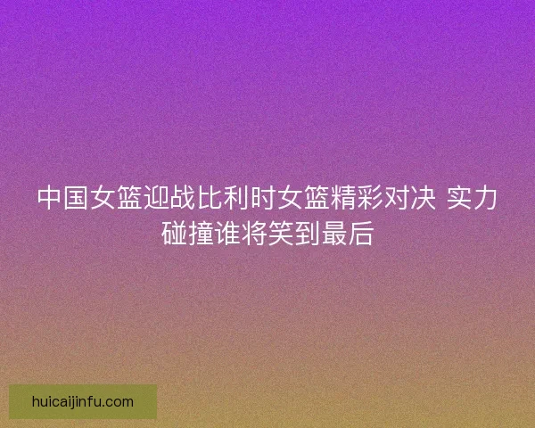 中国女篮迎战比利时女篮精彩对决 实力碰撞谁将笑到最后